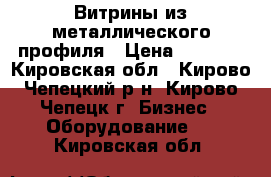 Витрины из металлического профиля › Цена ­ 2 700 - Кировская обл., Кирово-Чепецкий р-н, Кирово-Чепецк г. Бизнес » Оборудование   . Кировская обл.